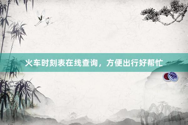 火车时刻表在线查询，方便出行好帮忙